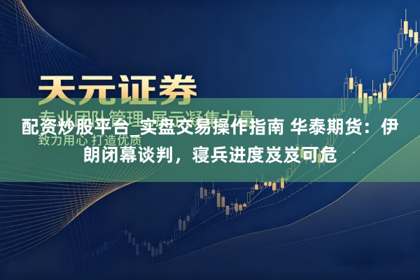 配资炒股平台_实盘交易操作指南 华泰期货：伊朗闭幕谈判，寝兵进度岌岌可危