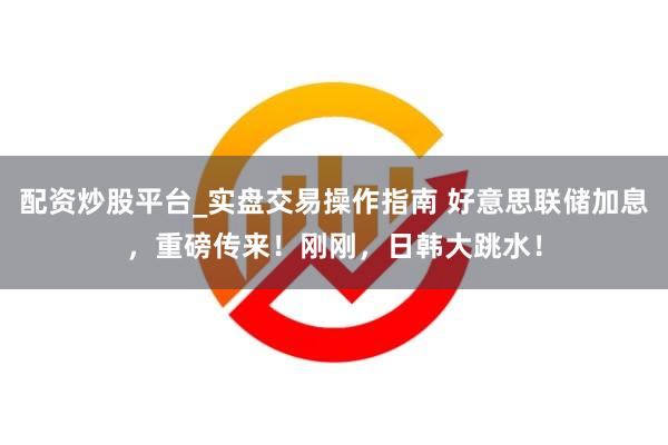配资炒股平台_实盘交易操作指南 好意思联储加息,重磅传来!刚刚,日韩大跳水!