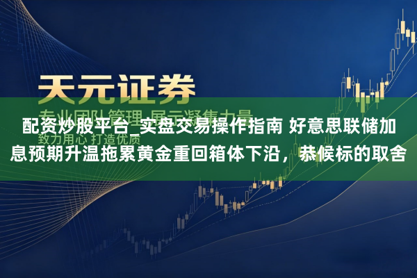 配资炒股平台_实盘交易操作指南 好意思联储加息预期升温拖累黄金重回箱体下沿，恭候标的取舍
