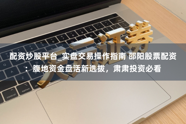 配资炒股平台_实盘交易操作指南 邵阳股票配资：腹地资金盘活新选拔，肃肃投资必看