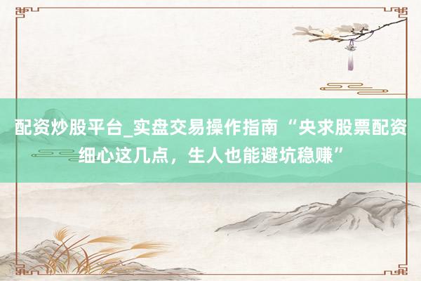 配资炒股平台_实盘交易操作指南 “央求股票配资细心这几点，生人也能避坑稳赚”