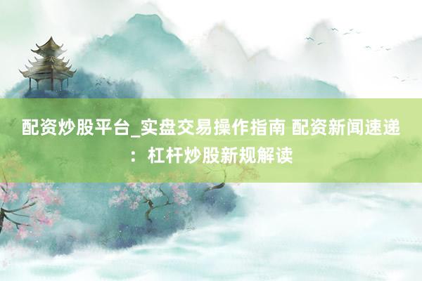 配资炒股平台_实盘交易操作指南 配资新闻速递：杠杆炒股新规解读