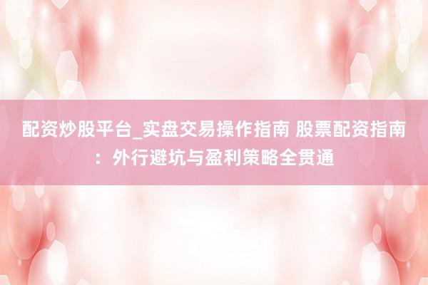 配资炒股平台_实盘交易操作指南 股票配资指南：外行避坑与盈利策略全贯通