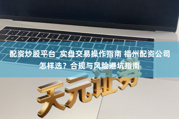 配资炒股平台_实盘交易操作指南 福州配资公司怎样选？合规与风险避坑指南