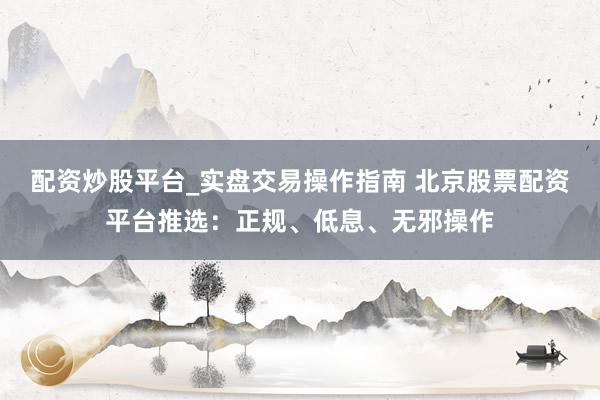 配资炒股平台_实盘交易操作指南 北京股票配资平台推选：正规、低息、无邪操作