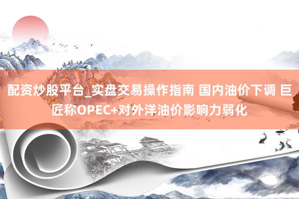 配资炒股平台_实盘交易操作指南 国内油价下调 巨匠称OPEC+对外洋油价影响力弱化