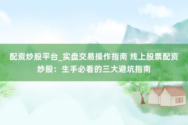 配资炒股平台_实盘交易操作指南 线上股票配资炒股：生手必看的三大避坑指南