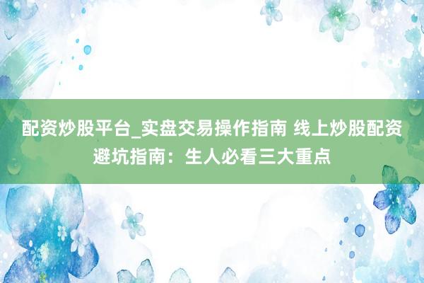 配资炒股平台_实盘交易操作指南 线上炒股配资避坑指南：生人必看三大重点