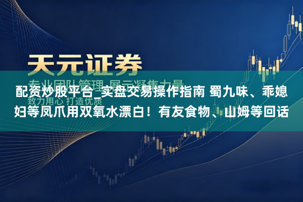 配资炒股平台_实盘交易操作指南 蜀九味、乖媳妇等凤爪用双氧水漂白！有友食物、山姆等回话