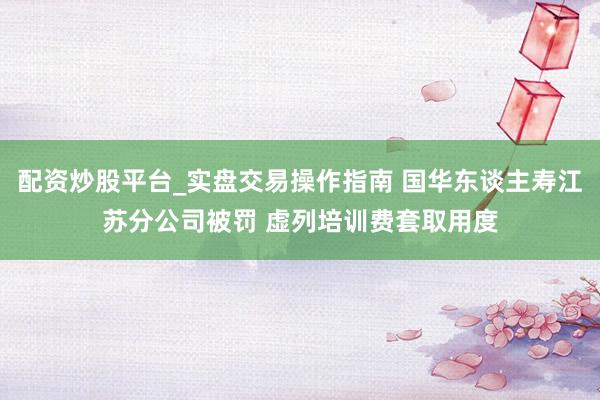 配资炒股平台_实盘交易操作指南 国华东谈主寿江苏分公司被罚 虚列培训费套取用度