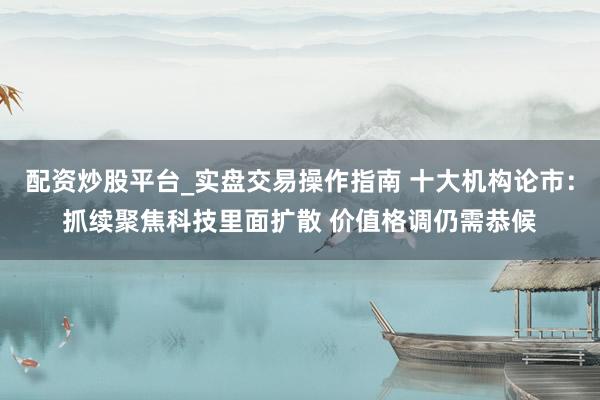 配资炒股平台_实盘交易操作指南 十大机构论市：抓续聚焦科技里面扩散 价值格调仍需恭候