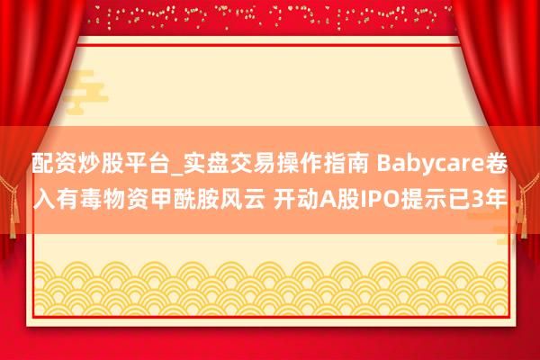 配资炒股平台_实盘交易操作指南 Babycare卷入有毒物资甲酰胺风云 开动A股IPO提示已3年