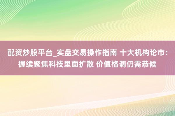 配资炒股平台_实盘交易操作指南 十大机构论市:握续聚焦科技里面扩散 价值格调仍需恭候