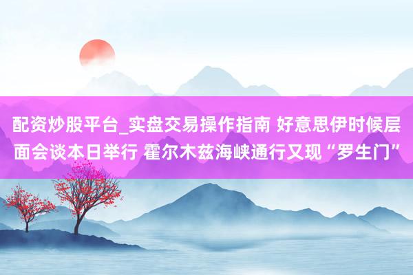 配资炒股平台_实盘交易操作指南 好意思伊时候层面会谈本日举行 霍尔木兹海峡通行又现“罗生门”